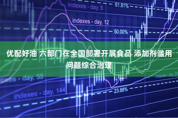 优配好油 六部门在全国部署开展食品 添加剂滥用问题综合治理