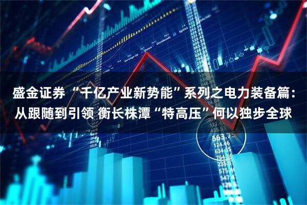 盛金证券 “千亿产业新势能”系列之电力装备篇：从跟随到引领 衡长株潭“特高压”何以独步全球