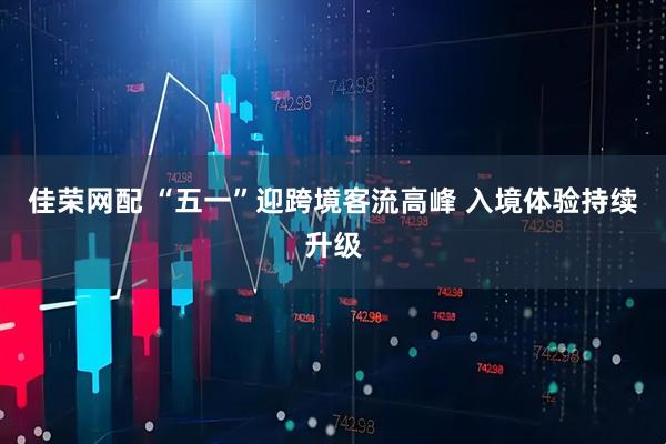 佳荣网配 “五一”迎跨境客流高峰 入境体验持续升级