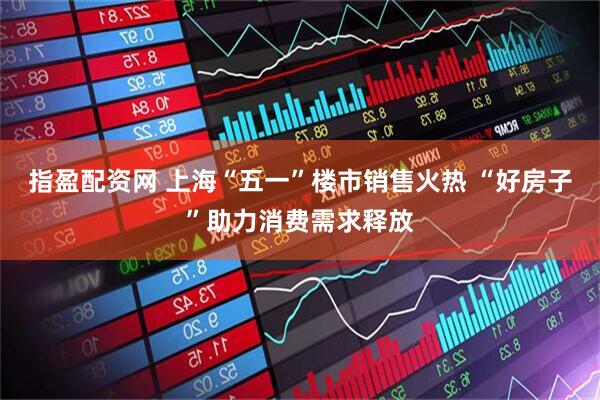 指盈配资网 上海“五一”楼市销售火热 “好房子”助力消费需求释放