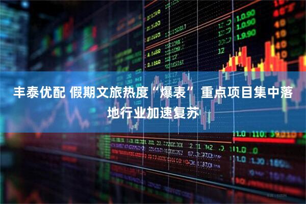 丰泰优配 假期文旅热度“爆表” 重点项目集中落地行业加速复苏
