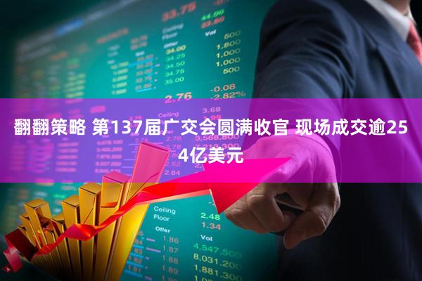 翻翻策略 第137届广交会圆满收官 现场成交逾254亿美元