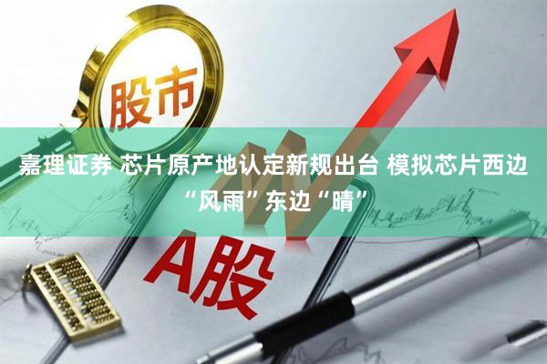 嘉理证券 芯片原产地认定新规出台 模拟芯片西边“风雨”东边“晴”