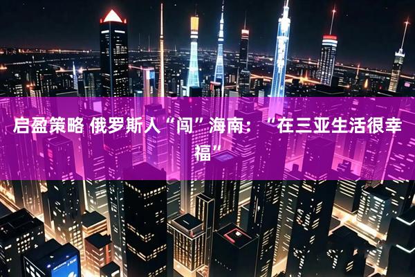 启盈策略 俄罗斯人“闯”海南：“在三亚生活很幸福”