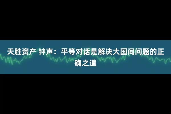 天胜资产 钟声：平等对话是解决大国间问题的正确之道