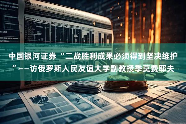 中国银河证券 “二战胜利成果必须得到坚决维护”——访俄罗斯人民友谊大学副教授季莫费耶夫