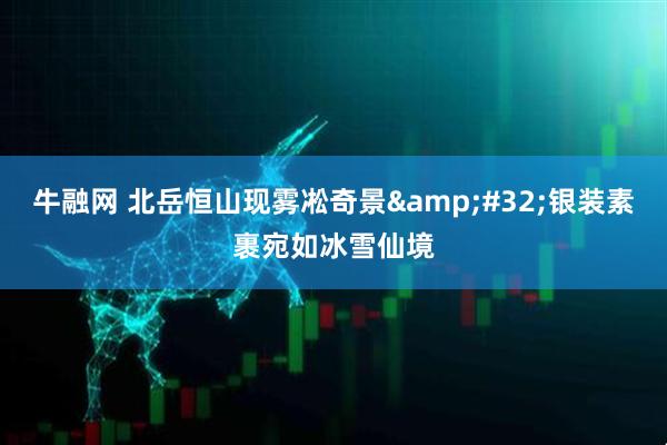 牛融网 北岳恒山现雾凇奇景&#32;银装素裹宛如冰雪仙境