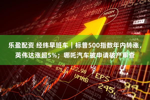 乐盈配资 经纬早班车｜标普500指数年内转涨，英伟达涨超5%；哪吒汽车被申请破产审查