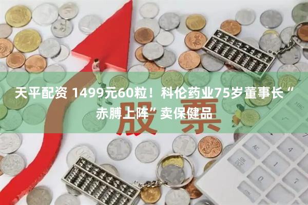 天平配资 1499元60粒！科伦药业75岁董事长“赤膊上阵”卖保健品