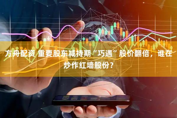 方舟配资 重要股东减持期“巧遇”股价翻倍，谁在炒作红墙股份？
