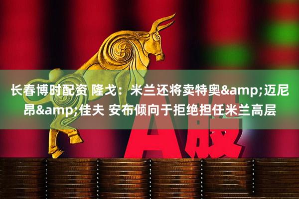 长春博时配资 隆戈：米兰还将卖特奥&迈尼昂&佳夫 安布倾向于拒绝担任米兰高层