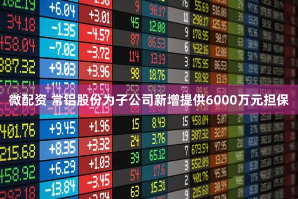 微配资 常铝股份为子公司新增提供6000万元担保