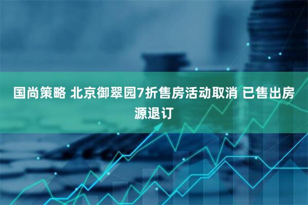 国尚策略 北京御翠园7折售房活动取消 已售出房源退订