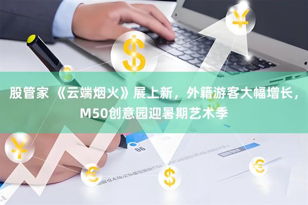 股管家 《云端烟火》展上新，外籍游客大幅增长，M50创意园迎暑期艺术季