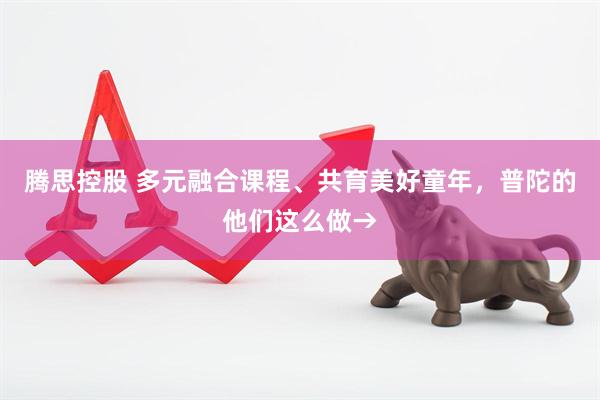 腾思控股 多元融合课程、共育美好童年，普陀的他们这么做→