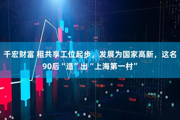 千宏财富 租共享工位起步，发展为国家高新，这名90后“造”出“上海第一村”