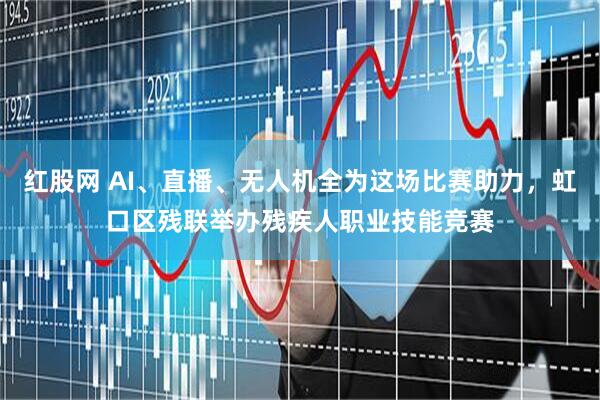 红股网 AI、直播、无人机全为这场比赛助力，虹口区残联举办残疾人职业技能竞赛