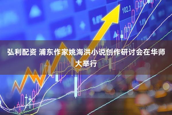 弘利配资 浦东作家姚海洪小说创作研讨会在华师大举行