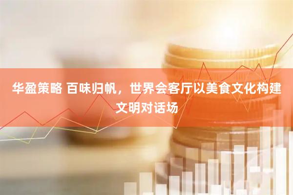 华盈策略 百味归帆，世界会客厅以美食文化构建文明对话场