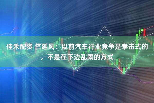 佳禾配资 竺延风：以前汽车行业竞争是拳击式的，不是在下边乱踢的方式