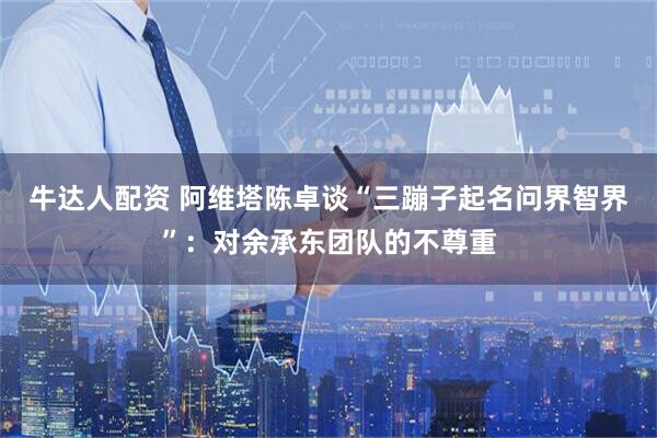 牛达人配资 阿维塔陈卓谈“三蹦子起名问界智界”：对余承东团队的不尊重
