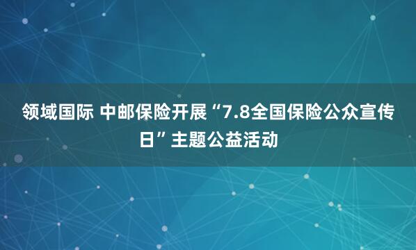 领域国际 中邮保险开展“7.8全国保险公众宣传日”主题公益活动