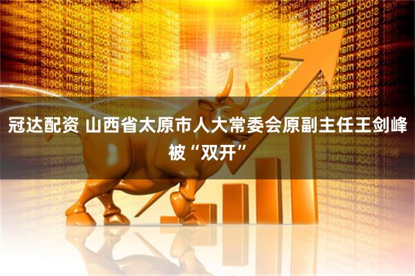 冠达配资 山西省太原市人大常委会原副主任王剑峰被“双开”