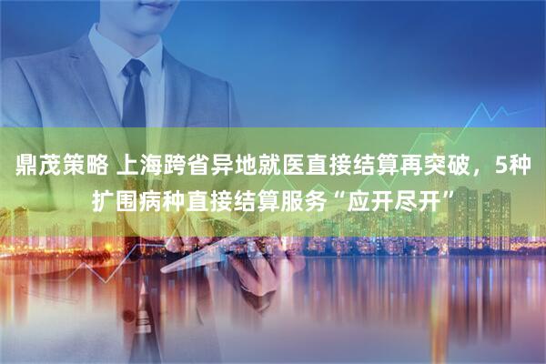 鼎茂策略 上海跨省异地就医直接结算再突破，5种扩围病种直接结算服务“应开尽开”