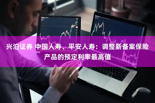 兴泊证券 中国人寿、平安人寿：调整新备案保险产品的预定利率最高值
