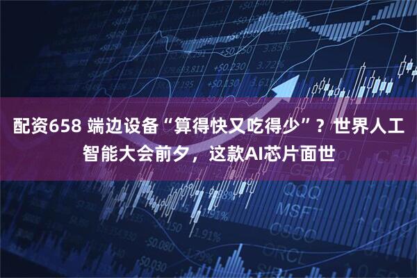 配资658 端边设备“算得快又吃得少”？世界人工智能大会前夕，这款AI芯片面世