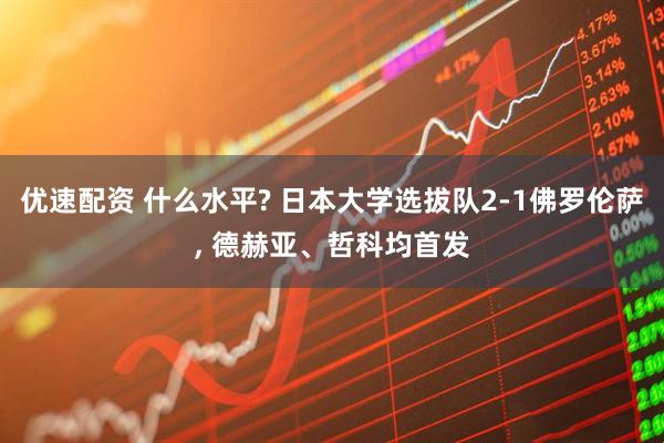 优速配资 什么水平? 日本大学选拔队2-1佛罗伦萨, 德赫亚、哲科均首发