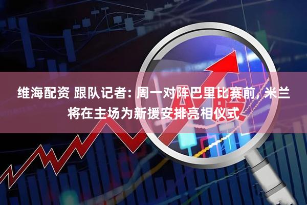 维海配资 跟队记者: 周一对阵巴里比赛前, 米兰将在主场为新援安排亮相仪式