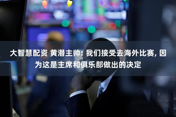 大智慧配资 黄潜主帅: 我们接受去海外比赛, 因为这是主席和俱乐部做出的决定