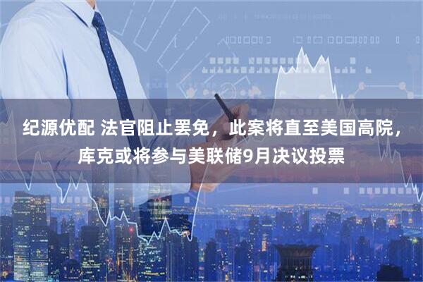 纪源优配 法官阻止罢免，此案将直至美国高院，库克或将参与美联储9月决议投票