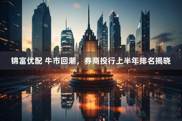 锦富优配 牛市回潮，券商投行上半年排名揭晓