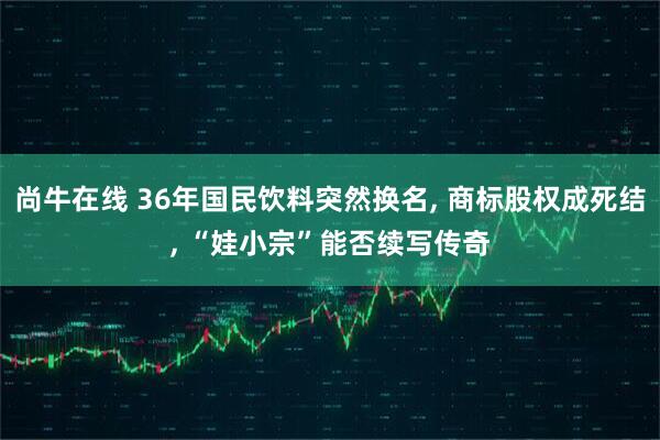 尚牛在线 36年国民饮料突然换名, 商标股权成死结, “娃小宗”能否续写传奇