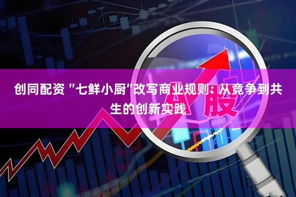 创同配资 ″七鲜小厨″改写商业规则: 从竞争到共生的创新实践