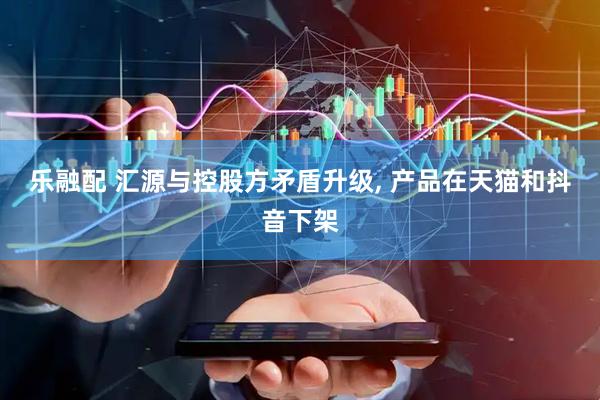 乐融配 汇源与控股方矛盾升级, 产品在天猫和抖音下架