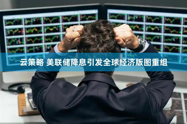 云策略 美联储降息引发全球经济版图重组