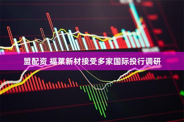 盟配资 福莱新材接受多家国际投行调研