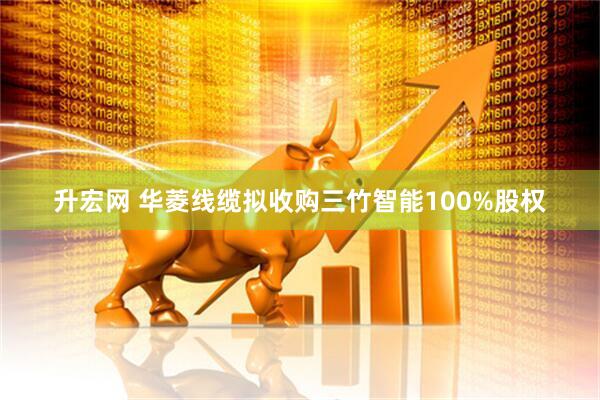 升宏网 华菱线缆拟收购三竹智能100%股权