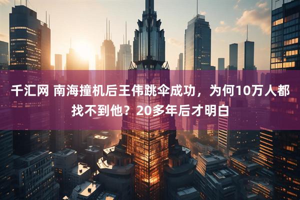 千汇网 南海撞机后王伟跳伞成功,为何10万人都找不到他?20多年后才明白