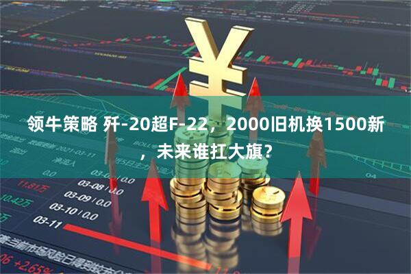领牛策略 歼-20超F-22,2000旧机换1500新,未来谁扛大旗?