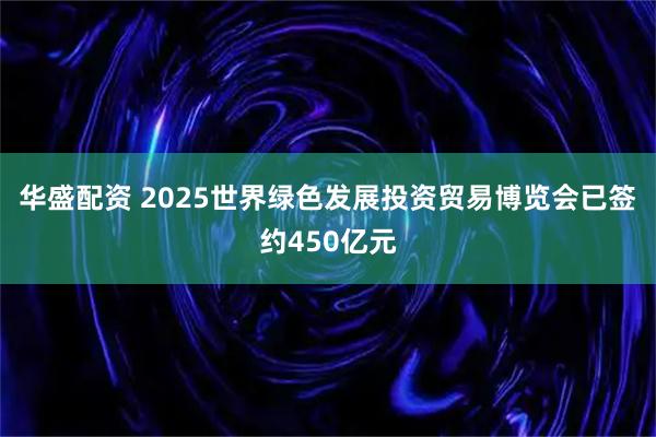 华盛配资 2025世界绿色发展投资贸易博览会已签约450亿元