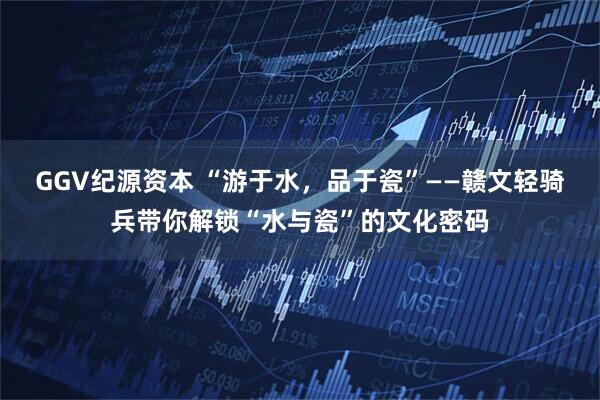 GGV纪源资本 “游于水，品于瓷”——赣文轻骑兵带你解锁“水与瓷”的文化密码