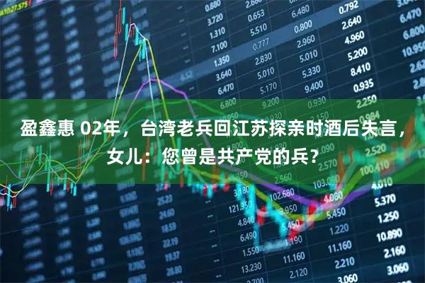 盈鑫惠 02年，台湾老兵回江苏探亲时酒后失言，女儿：您曾是共产党的兵？