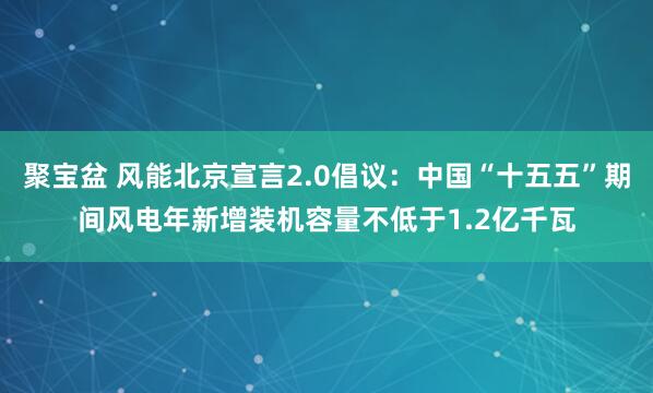 聚宝盆 风能北京宣言2.0倡议：中国“十五五”期间风电年新增装机容量不低于1.2亿千瓦