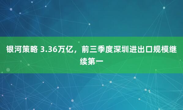 银河策略 3.36万亿，前三季度深圳进出口规模继续第一