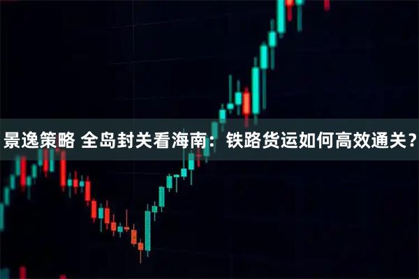 景逸策略 全岛封关看海南：铁路货运如何高效通关？