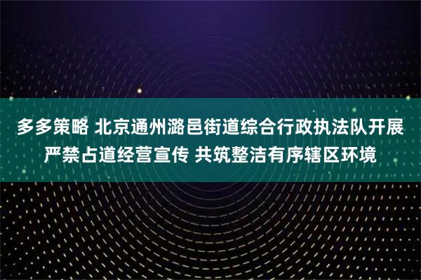 多多策略 北京通州潞邑街道综合行政执法队开展严禁占道经营宣传 共筑整洁有序辖区环境